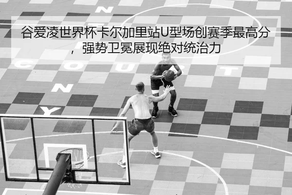 谷爱凌世界杯卡尔加里站U型场创赛季最高分，强势卫冕展现绝对统治力