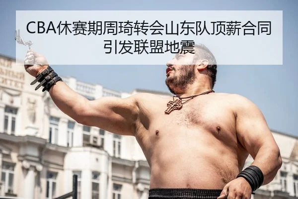CBA休赛期周琦转会山东队顶薪合同引发联盟地震